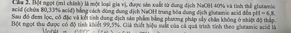 Cầu 2. Bột ngọt (mì chính) là một loại gia vị, được sản xuất từ dung dịch NaOH 40% và tinh thể glutamic 
acid (chứa 80,33% acid) bằng cách dùng dung dịch NaOH trung hòa dung dịch glutamic acid đến pH=6,8. 
Sau đó đem lọc, cô đặc và kết tinh dung dịch sản phẩm bằng phương pháp sấy chân không ở nhiệt độ thấp. 
Bột ngọt thu được có độ tinh khiết 99,5%. Giả thiết hiệu suất của cả quá trình tính theo glutamic acid là