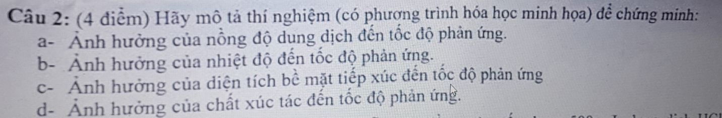 (4 điễm) Hãy mô tả thí nghiệm (có phượng trình hóa học minh họa) để chứng minh: 
a- Ảnh hưởng của nồng độ dung dịch đến tốc độ phản ứng. 
b- Ảnh hưởng của nhiệt độ đến tốc độ phản ứng. 
c- Ảnh hưởng của diện tích bề mặt tiếp xúc đến tốc độ phản ứng 
d- Ảnh hưởng của chất xúc tác đến tốc độ phản ứng.