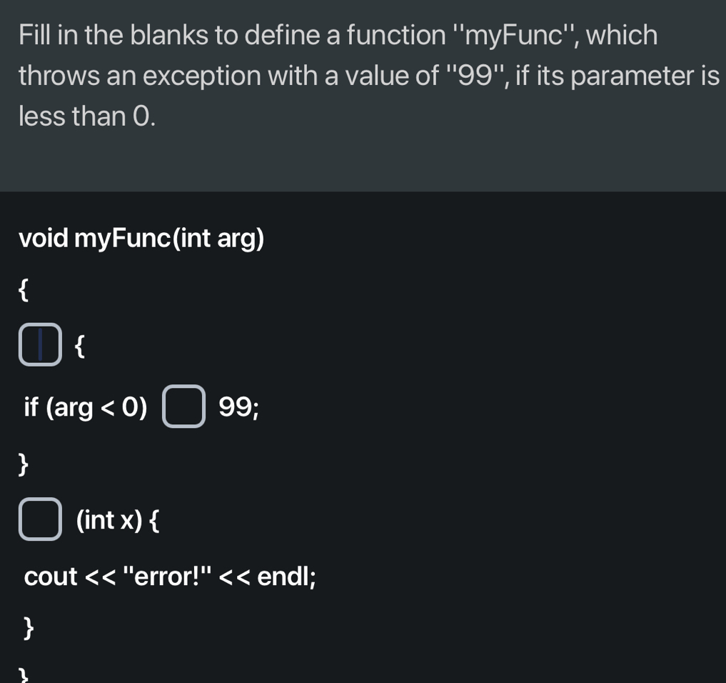 Fill in the blanks to define a function ''myFunc'', which 
throws an exception with a value of '' 99 '', if its parameter is 
less than 0. 
void myFunc(int arg) 
(1  
if (arg<0) □ frac 1)°1) 99 
(intx) 
cout << ''error !''<< endl; 
 
1