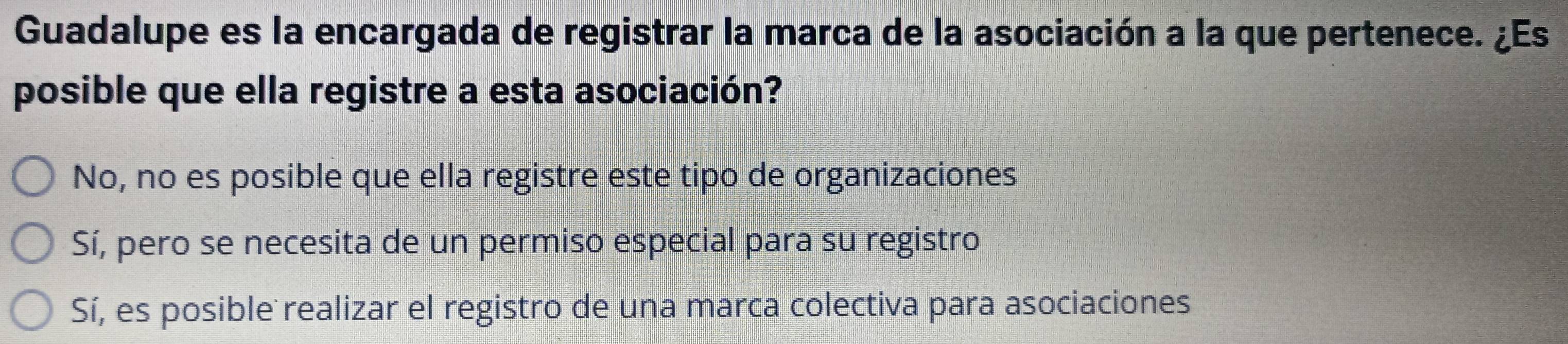 Guadalupe es la encargada de registrar la marca de la asociación a la que pertenece. ¿Es
posible que ella registre a esta asociación?
No, no es posible que ella registre este tipo de organizaciones
Sí, pero se necesita de un permiso especial para su registro
Sí, es posible realizar el registro de una marca colectiva para asociaciones