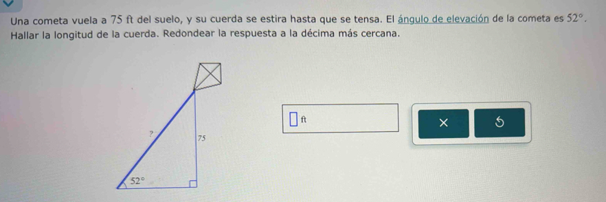 Una cometa vuela a 75 ft del suelo, y su cuerda se estira hasta que se tensa. El ángulo de elevación de la cometa es 52°.
Hallar la longitud de la cuerda. Redondear la respuesta a la décima más cercana.
ft
×