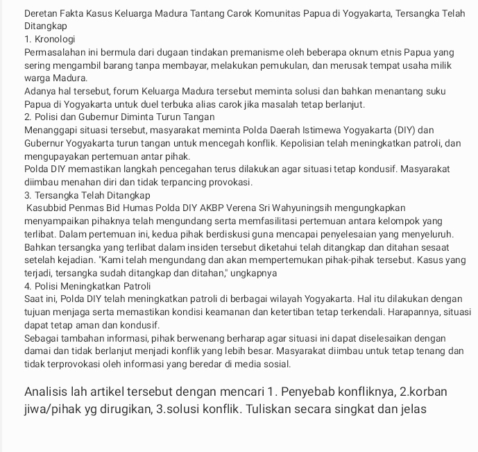 Deretan Fakta Kasus Keluarga Madura Tantang Carok Komunitas Papua di Yogyakarta, Tersangka Telah
Ditangkap
1. Kronologi
Permasalahan ini bermula dari dugaan tindakan premanisme oleh beberapa oknum etnis Papua yang
sering mengambil barang tanpa membayar, melakukan pemukulan, dan merusak tempat usaha milik
warga Madura.
Adanya hal tersebut, forum Keluarga Madura tersebut meminta solusi dan bahkan menantang suku
Papua di Yogyakarta untuk duel terbuka alias carok jika masalah tetap berlanjut.
2. Polisi dan Gubernur Diminta Turun Tangan
Menanggapi situasi tersebut, masyarakat meminta Polda Daerah Istimewa Yogyakarta (DIY) dan
Gubernur Yogyakarta turun tangan untuk mencegah konflik. Kepolisian telah meningkatkan patroli, dan
mengupayakan pertemuan antar pihak.
Polda DIY memastikan langkah pencegahan terus dilakukan agar situasi tetap kondusif. Masyarakat
diimbau menahan diri dan tidak terpancing provokasi.
3. Tersangka Telah Ditangkap
Kasubbid Penmas Bid Humas Polda DIY AKBP Verena Sri Wahyuningsih mengungkapkan
menyampaikan pihaknya telah mengundang serta memfasilitasi pertemuan antara kelompok yang
terlibat. Dalam pertemuan ini, kedua pihak berdiskusi guna mencapai penyelesaian yang menyeluruh.
Bahkan tersangka yang terlibat dalam insiden tersebut diketahui telah ditangkap dan ditahan sesaat
setelah kejadian. 'Kami telah mengundang dan akan mempertemukan pihak-pihak tersebut. Kasus yang
terjadi, tersangka sudah ditangkap dan ditahan," ungkapnya
4. Polisi Meningkatkan Patroli
Saat ini, Polda DIY telah meningkatkan patroli di berbagai wilayah Yogyakarta. Hal itu dilakukan dengan
tujuan menjaga serta memastikan kondisi keamanan dan ketertiban tetap terkendali. Harapannya, situasi
dapat tetap aman dan kondusif.
Sebagai tambahan informasi, pihak berwenang berharap agar situasi ini dapat diselesaikan dengan
damai dan tidak berlanjut menjadi konflik yang lebih besar. Masyarakat diimbau untuk tetap tenang dan
tidak terprovokasi oleh informasi yang beredar di media sosial.
Analisis lah artikel tersebut dengan mencari 1. Penyebab konfliknya, 2.korban
jiwa/pihak yg dirugikan, 3.solusi konflik. Tuliskan secara singkat dan jelas