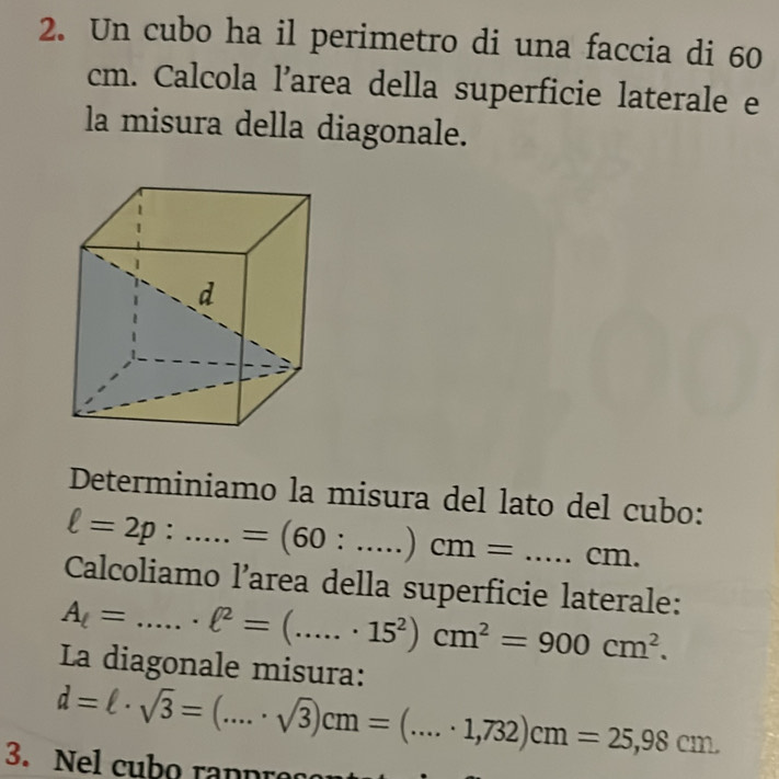 Un cubo ha il perimetro di una faccia di 60
cm. Calcola l’area della superficie laterale e 
la misura della diagonale. 
Determiniamo la misura del lato del cubo:
ell =2p:.....=(60:....)cm=....cm. 
Calcoliamo l’area della superficie laterale:
A_l= =.....ell^2=(.....· 15^2)cm^2=900cm^2. _ 
La diagonale misura:
d=ell · sqrt(3)=(...· sqrt(3))cm=(...· 1,732)cm=25,98cm. 
3. Nel cubo ra n p r e c o