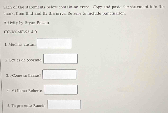 Each of the statements below contain an error. Copy and paste the statement into the 
blank, then find and fix the error. Be sure to include punctuation. 
Activity by Bryan Botzon. 
CC-BY-NC-SA 4.0 
1 Muchas gustas. □ 
2. Soy es de Spokane. □ 
3. ¿Cómo se llamas? □ 
4. Mi llamo Roberto. □ 
5. Te presento Ramón. □