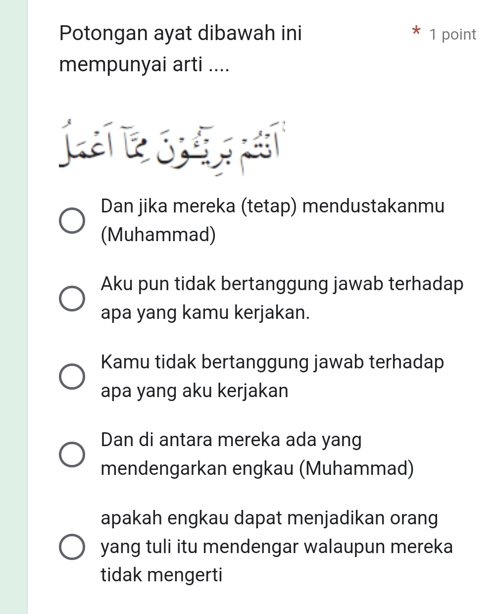 Potongan ayat dibawah ini 1 point
mempunyai arti ....
La 
Dan jika mereka (tetap) mendustakanmu
(Muhammad)
Aku pun tidak bertanggung jawab terhadap
apa yang kamu kerjakan.
Kamu tidak bertanggung jawab terhadap
apa yang aku kerjakan
Dan di antara mereka ada yang
mendengarkan engkau (Muhammad)
apakah engkau dapat menjadikan orang
yang tuli itu mendengar walaupun mereka
tidak mengerti