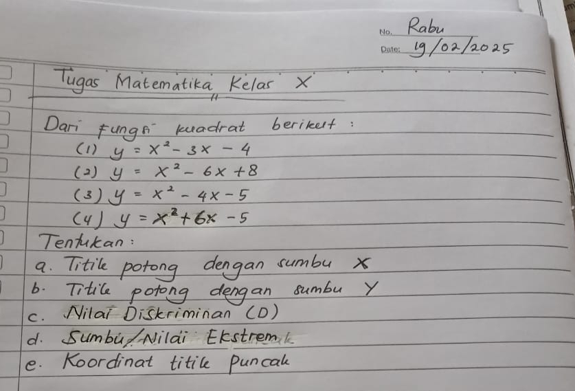 Rabu 
_ 
_19 /02/202.5 
Tugas Matematika Kelas X
Dari Fungs keadrat berikest 
(1) y=x^2-3x-4
(2 ) y=x^2-6x+8
(3) y=x^2-4x-5
( 4 ) y=x^2+6x-5
Tentukan: 
a. Titile potong dengan sumbu x
6. Titile potong dengan sumbu Y
c. Nilai Diskriminan (D) 
d. Sumbu Nilai EKstremk 
e. Koordinat titile puncal