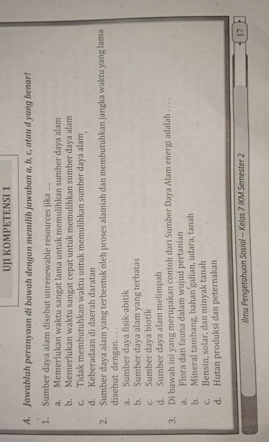 UJI KOMPETENSI 1
A. Jawablah peranyaan di bawah dengan memilih jawaban a, b, c, atau d yang benar!
1. Sumber daya alam disebut unrenewable resources jika ....
a. Memerlukan waktu sangat lama untuk memulihkan sumber daya alam
b. Memerlukan waktu sangat cepat untuk memulihkan sumber daya alam
c. Tidak membutuhkan waktu untuk memulihkan sumber daya alam
d. Keberadaan di daerah daratan
2. Sumber daya alam yang terbentuk oleh proses alamiah dan membutuhkan jangka waktu yang lama
disebut dengan. . . .
a. Sumber daya fisik-abitik
b. Sumber daya alam yang terbatas
c. Sumber daya biotik
d. Sumber daya alam melimpah
3. Di bawah ini yang merupakan contoh dari Sumber Daya Alam energi adalah . . . .
a. Flora dan fauna dalam wujud pertanian
b. Mineral tambang, bahan galian, udara, tanah
c. Bensin, solar, dan minyak tanah
d. Hutan produksi dan peternakan
Ilmu Pengetahuan Sosial -- Kelas 7 IKM Semester 2
17