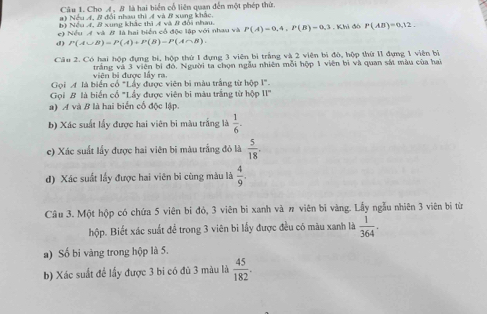 Cho A, B là hai biển cổ liên quan đến một phép thứ 
#) Nều 4, B đổi nhau thì A và B xung khắc. 
b) Nều 4, # xung khác thì 4 và # đổi nhau. 
c) Nều A và # là hai biển cổ độc lập với nhau và P(A)=0,4, P(B)=0, 3. Khi đó P(AB)=0,12. 
d) P(A∪ B)=P(A)+P(B)-P(A∩ B). 
Câu 2. Có hai hộp đựng bí, hộp thứ 1 đựng 3 viên bì trắng và 2 viên bì độ, hộp thứ I1 đựng 1 viên bì 
viên bị được lấy ra. trắng và 3 viên bị đó, Người ta chọn ngẫu nhiên mỗi hộp 1 viên bì và quan sắt màu của hai 
Gọi A là biển cổ "Lấy được viên bị màu trắng từ hộp I". 
Gọi B là biến cổ "Lấy được viên bi màu trắng từ hộp 11°
a) A và B là hai biển cổ độc lập. 
b) Xác suất lấy được hai viên bi màu trắng là  1/6 -
e) Xác suất lấy được hai viên bị màu trắng đỏ là  5/18 . 
d) Xác suất lấy được hai viên bì cùng màu là  4/9 . 
Câu 3. Một hộp có chứa 5 viên bi đỏ, 3 viên bi xanh và # viên bì vàng. Lẫy ngẫu nhiên 3 viên bị từ 
hộp. Biết xác suất đề trong 3 viên bi lấy được đều có màu xanh là  1/364 . 
a) Số bi vàng trong hộp là 5. 
b) Xác suất để lấy được 3 bi có đủ 3 màu là  45/182 .