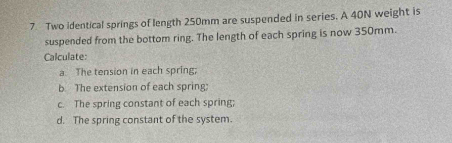 Two identical springs of length 250mm are suspended in series. A 40N weight is 
suspended from the bottom ring. The length of each spring is now 350mm. 
Calculate: 
a The tension in each spring; 
b The extension of each spring; 
c. The spring constant of each spring; 
d. The spring constant of the system.