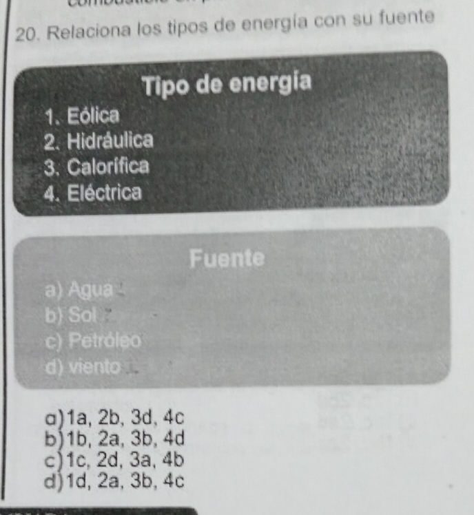 Relaciona los tipos de energía con su fuente
Tipo de energía
1. Eólica
2. Hidráulica
3. Calorífica
4. Eléctrica
Fuente
a) Agua -
b) Sol
c) Petróleo
d) viento
a) 1a, 2b, 3d, 4c
b) 1b, 2a, 3b, 4d
c) 1c, 2d, 3a, 4b
d) 1d, 2a, 3b, 4c