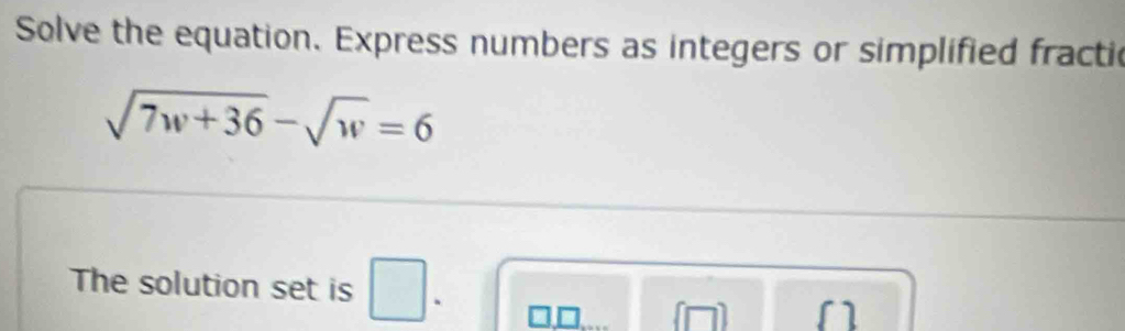 Solve the equation. Express numbers as integers or simplified fractic
sqrt(7w+36)-sqrt(w)=6
The solution set is □. 
1