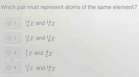 Which pair must represent atoms of the same element?
1. beginarrayr 14 6endarray X and beginarrayr 14 7endarray X
2. ^12_6X and beginarrayr 13 6endarray X
3. _1^(2X and _2^4X
4. beginarray)r 13 _6^(3X and beginarray)r 14 7endarray X