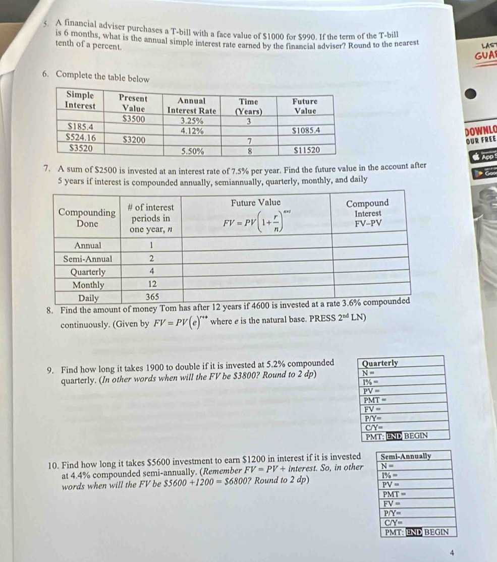 A financial adviser purchases a T-bill with a face value of $1000 for $990. If the term of the T-bill
is 6 months, what is the annual simple interest rate earned by the financial adviser? Round to the nearest
tenth of a percent.
LAS
GUA
6. Complete the table below
DOWNLO
OUR FREE
7. A sum of $2500 is invested at an interest rate of 7.5% per year. Find the future value in the account after  App
5 years if interest is compounded annually, semiannually, quarterly, monthly, and daily * G
8. Find the amount of money Tom h
continuously. (Given by FV=PV(e)' a where e is the natural base. PRESS 2^(nd) LN)
9. Find how long it takes 1900 to double if it is invested at 5.2% compounded 
quarterly. (In other words when will the FV be $3800? Round to 2 dp) 
10. Find how long it takes $5600 investment to earn $1200 in interest if it is invested
at 4.4% compounded semi-annually. (Remember FV=PV+ interest. So, in other
words when will the FV be $5600+1200=$6800 ? Round to 2 dp)
4