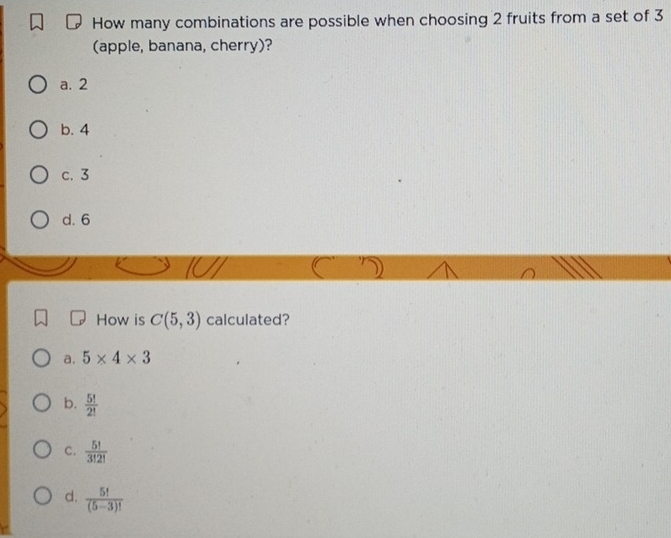 How many combinations are possible when choosing 2 fruits from a set of 3
(apple, banana, cherry)?
a. 2
b. 4
c. 3
d. 6
How is C(5,3) calculated?
a. 5* 4* 3
b.  5!/2! 
C.  5!/3!2! 
d.  5!/(5-3)! 