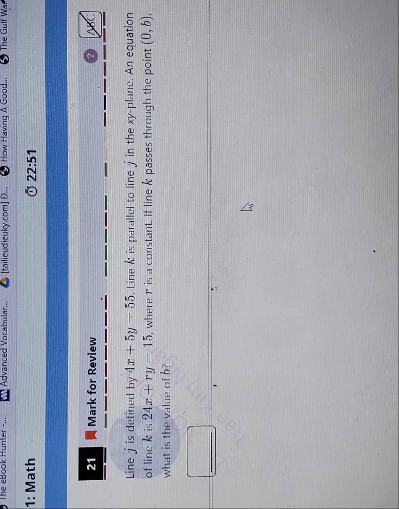 The eBook Hunter -... Advanced Vocabular... [tailieudieuky.com] Đ... How Having A Good... The Gulf War 
1: Math 22:51 
21 Mark for Review ? ABC 
Line j is defined by 4x+5y=55. Line k is parallel to line j in the xy -plane. An equation 
of line k is 24x+ry=15 ), where r is a constant. If line k passes through the point (0,b), 
what is the value of b?