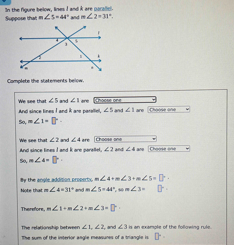 In the figure below, lines 1 and k are parallel. 
Suppose that m∠ 5=44° and m∠ 2=31°. 
Complete the statements below. 
We see that ∠ 5 and ∠ 1 are Choose one 
And since lines I and k are parallel, ∠ 5 and ∠ 1 are Choose one 
So, m∠ 1=□°·
We see that ∠ 2 and ∠ 4 are Choose one 
And since lines I and k are parallel, ∠ 2 and ∠ 4 are Choose one 
So, m∠ 4=□°·
By the angle addition property, m∠ 4+m∠ 3+m∠ 5=□°. 
Note that m∠ 4=31° and m∠ 5=44° , so m∠ 3= □°·
Therefore, m∠ 1+m∠ 2+m∠ 3=□°·
The relationship between ∠ 1, ∠ 2 , and ∠ 3 is an example of the following rule. 
The sum of the interior angle measures of a triangle is □°·