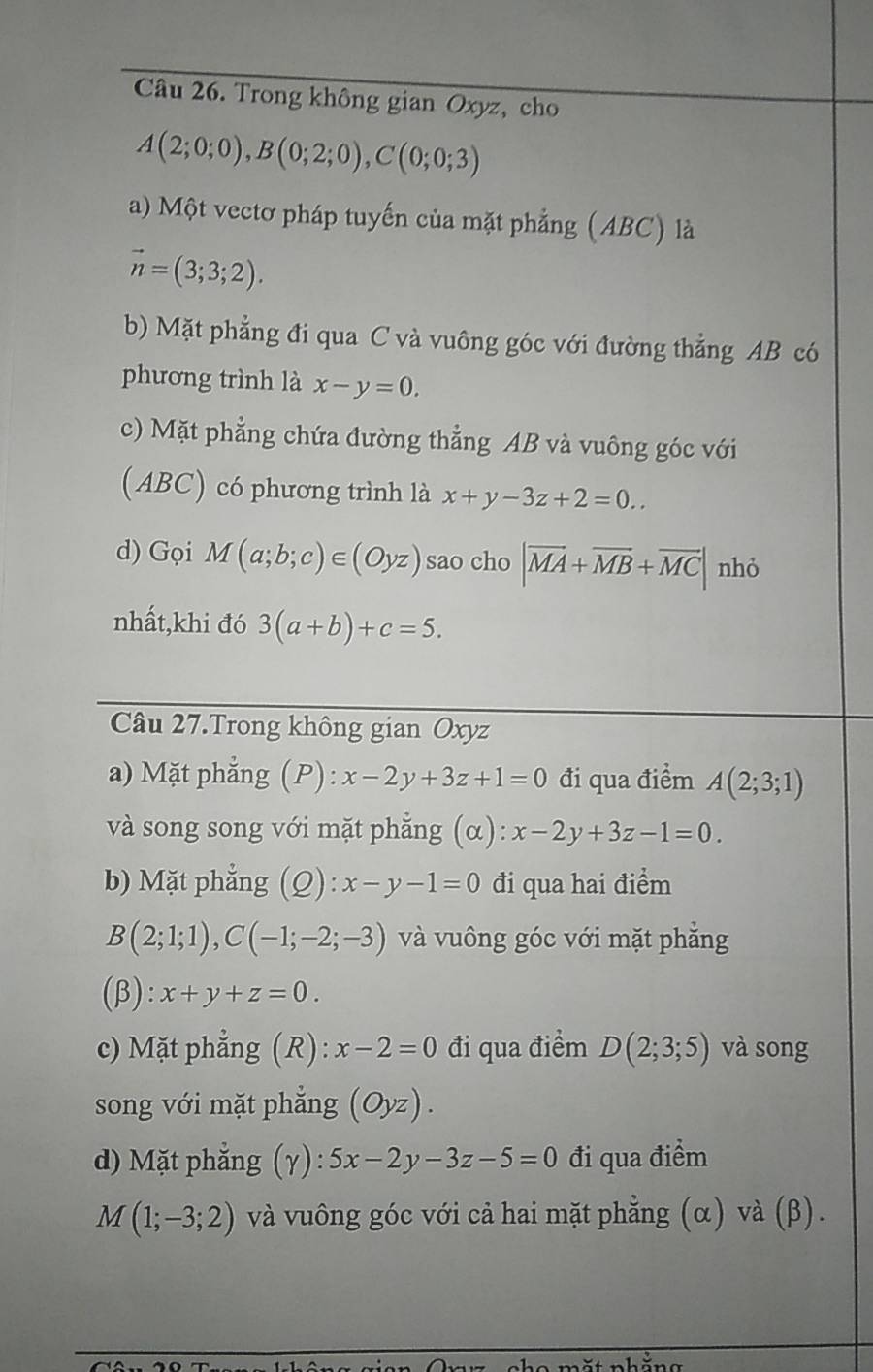 Trong không gian Oxyz, cho
A(2;0;0), B(0;2;0), C(0;0;3)
a) Một vectơ pháp tuyến của mặt phẳng (ABC) là
vector n=(3;3;2). 
b) Mặt phẳng đi qua C và vuông góc với đường thẳng AB có 
phương trình là x-y=0. 
c) Mặt phẳng chứa đường thẳng AB và vuông góc với 
(ABC) có phương trình là x+y-3z+2=0.. 
d) Gọi M(a;b;c)∈ (Oyz) sao cho |vector MA+vector MB+vector MC| nhỏ 
nhất,khi đó 3(a+b)+c=5. 
Câu 27.Trong không gian Oxyz
a) Mặt phẳng (P): x-2y+3z+1=0 đi qua điểm A(2;3;1)
và song song với mặt phẳng (α): x-2y+3z-1=0. 
b) Mặt phẳng (Q): x-y-1=0 đi qua hai điểm
B(2;1;1), C(-1;-2;-3) và vuông góc với mặt phẳng 
(β): x+y+z=0. 
c) Mặt phẳng (R): x-2=0 đi qua điểm D(2;3;5) và song 
song với mặt phẳng (Oyz). 
d) Mặt phẳng (γ) 5x-2y-3z-5=0 đi qua điểm
M(1;-3;2) và vuông góc với cả hai mặt phẳng (α) và (β).