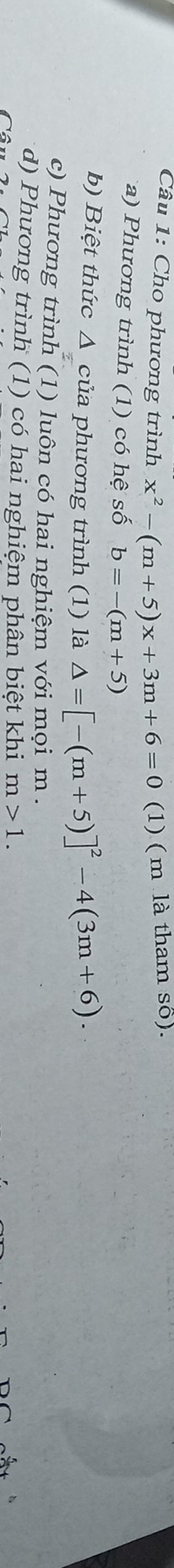 Cho phương trình x^2-(m+5)x+3m+6=0 (1) ( m là tham số).
a) Phương trình (1) có hệ số b=-(m+5)
b) Biệt thức Δ của phương trình (1) là △ =[-(m+5)]^2-4(3m+6). 
c) Phương trình (1) luôn có hai nghiệm với mọi m.
d) Phương trình (1) có hai nghiệm phân biệt khi m>1.