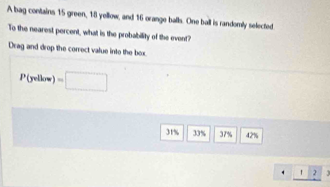 A bag contains 15 green, 18 yellow, and 16 orange balls. One ball is randomly selected.
To the nearest percent, what is the probability of the event?
Drag and drop the correct value into the box
P(yellow)=□
31% 33% 37% 42%
4_ 123