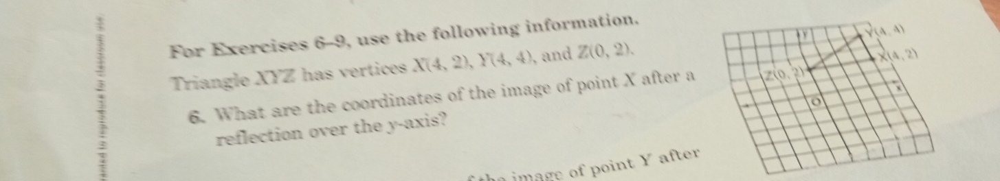 For Exercises 6-9, use the following information.
3 Triangle XYZ has vertices X(4,2),Y(4,4) , and Z(0,2).
6. What are the coordinates of the image of point X after a
reflection over the y-axis?
im age of point Y after