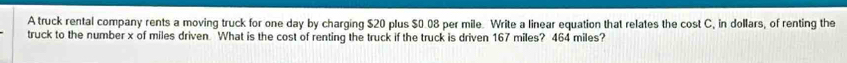 A truck rental company rents a moving truck for one day by charging $20 plus $0.08 per mile. Write a linear equation that relates the cost C, in dollars, of renting the 
truck to the number x of miles driven What is the cost of renting the truck if the truck is driven 167 miles? 464 miles?