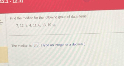 12.1 - 12.3) 
Find the median for the following group of data items.
7, 12, 5, 4, 11, 6, 13, 10 □ 
The median is | 8.5. (Type an integer or a decimal.)