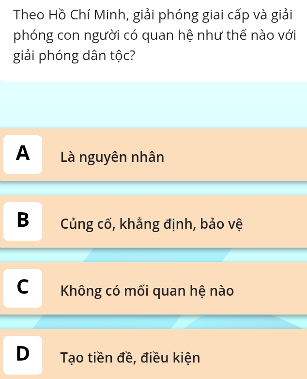 Theo Hồ Chí Minh, giải phóng giai cấp và giải
phóng con người có quan hệ như thế nào với
giải phóng dân tộc?
A Là nguyên nhân
B Củng cố, khẳng định, bảo vệ
C Không có mối quan hệ nào
D Tạo tiền đề, điều kiện