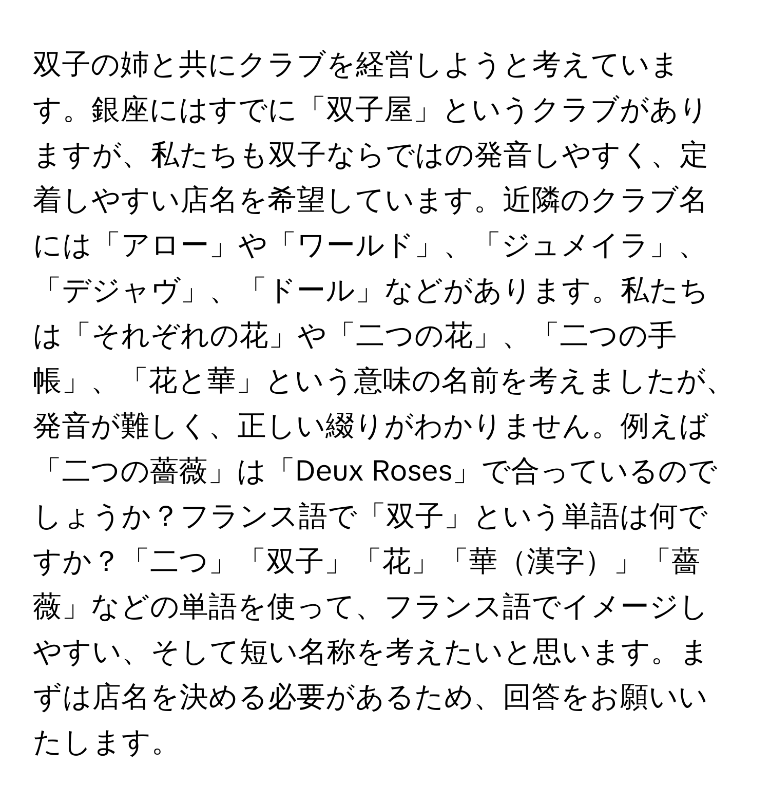 双子の姉と共にクラブを経営しようと考えています。銀座にはすでに「双子屋」というクラブがありますが、私たちも双子ならではの発音しやすく、定着しやすい店名を希望しています。近隣のクラブ名には「アロー」や「ワールド」、「ジュメイラ」、「デジャヴ」、「ドール」などがあります。私たちは「それぞれの花」や「二つの花」、「二つの手帳」、「花と華」という意味の名前を考えましたが、発音が難しく、正しい綴りがわかりません。例えば「二つの薔薇」は「Deux Roses」で合っているのでしょうか？フランス語で「双子」という単語は何ですか？「二つ」「双子」「花」「華漢字」「薔薇」などの単語を使って、フランス語でイメージしやすい、そして短い名称を考えたいと思います。まずは店名を決める必要があるため、回答をお願いいたします。