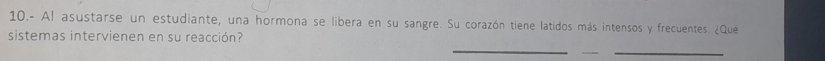 10.- Al asustarse un estudiante, una hormona se libera en su sangre. Su corazón tiene latidos más intensos y frecuentes. ¿Qué 
_ 
sistemas intervienen en su reacción? 
__