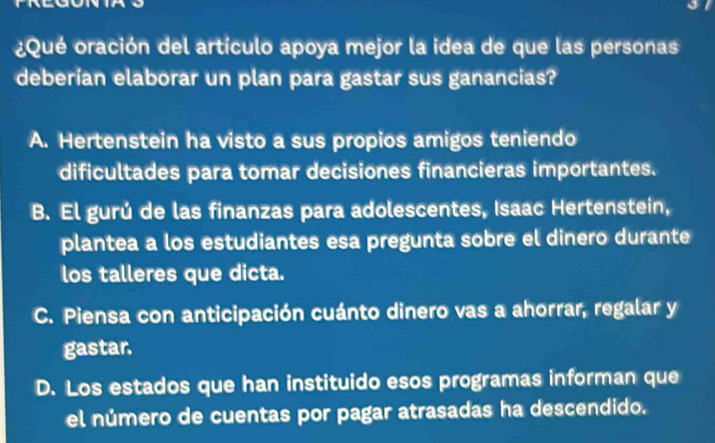 ¿Qué oración del artículo apoya mejor la idea de que las personas
deberían elaborar un plan para gastar sus ganancias?
A. Hertenstein ha visto a sus propios amigos teniendo
dificultades para tomar decisiones financieras importantes.
B. El gurú de las finanzas para adolescentes, Isaac Hertenstein,
plantea a los estudiantes esa pregunta sobre el dinero durante
los talleres que dicta.
C. Piensa con anticipación cuánto dinero vas a ahorrar, regalar y
gastar.
D. Los estados que han instituido esos programas informan que
el número de cuentas por pagar atrasadas ha descendido.