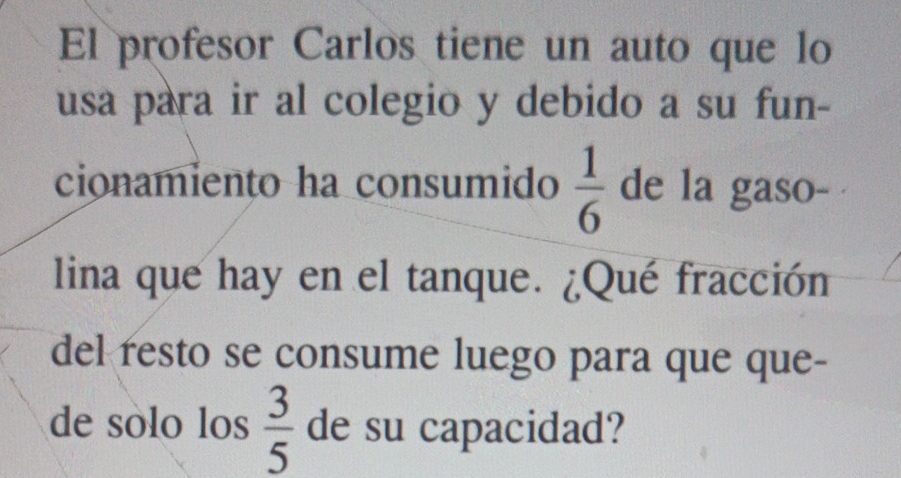 El profesor Carlos tiene un auto que lo 
usa para ir al colegio y debido a su fun- 
cionamiento ha consumido  1/6  de la gaso- 
lina que hay en el tanque. ¿Qué fracción 
del resto se consume luego para que que- 
de sólo los  3/5  de su capacidad?