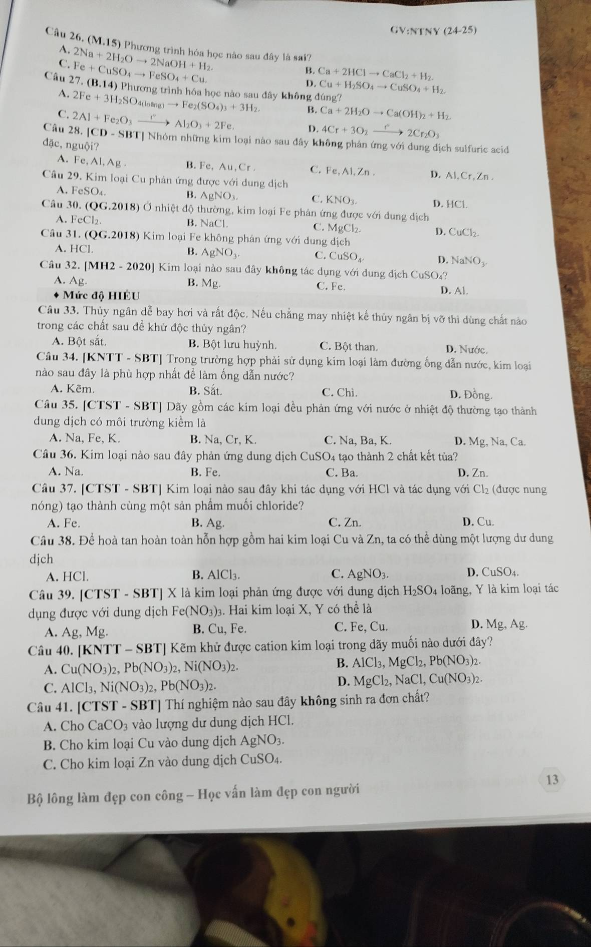 (24-25)
Câu 26. (M,15) Phương trình hóa học nào sau đây là sai?
A.
C. Fe+CuSO_4to FeSO_4+Cu. 2Na+2H_2Oto 2NaOH+H_2.
B. Ca+2HClto CaCl_2+H_2.
D. Cu+H_2SO_4to CuSO_4+H_2.
Câu 27.(B.14)Phurongtri inh hóa học nào sau đây không dang?
A. 2Fe+3H_2SO_4(loang)to Fe_2(SO_4)_3+3H_2. B. Ca+2H_2Oto Ca(OH)_2+H_2.
C. 2Al+Fe_2O_3xrightarrow I''Al_2O_3+2Fe.
D. 4Cr+3O_2to 2Cr2Cr_2O_3
Câu 28 a |CD-SBT| ]Nhóm những kim loại nào sau đây không phản ứng với dung địch sulfuric acid
dac,nguhat Oi?
A. Fe,Al,Ag
B. Fe,Au,Cr.
C. Fe,AI,Zn.
D. AI,Cr,Zn.
Câu 29. Kim loại Cu phản ứng được với dung dịch
A. FeSO_4
B. AgNO_3.
C. KNO_3. HCl.
D.
Câ u30.(QG.2018) Ở nhiệt độ thường, kim loại Fe phản ứng được với dung địch
A. FeCl_2.
B. NaCl. C. MgCl_2. D. CuCl_2.
Câu 31.(QG.2018) Kim loại Fe không phản ứng với dung dich
A. HCl.
B. AgNO_3.
C. CuSO_4 D. NaNO_3.
Câu 32. [MH2-2020] Kim loại nào sau đây không tác dụng với dung dịch CuSO₄?
A. Ag. B. Mg. C. Fe. D. Al.
Mức độ HIÉU
Câu 33. Thủy ngân dễ bay hơi và rất độc. Nếu chẳng may nhiệt kế thủy ngân bị vỡ thì dùng chất nào
trong các chất sau để khử độc thủy ngân?
A. Bột sắt. B. Bột lưu huỳnh. C. Bột than. D. Nước.
Câu 34. [KNTT - SBT] Trong trường hợp phải sử dụng kim loại làm đường ống dẫn nước, kim loại
nào sau đây là phù hợp nhất để làm ống dẫn nước?
A. Kẽm. B. Sắt. C. Chì. D. Đồng.
Câu 35. [CTST -SB T] Dãy gồm các kim loại đều phản ứng với nước ở nhiệt độ thường tạo thành
dung dịch có môi trường kiểm là
A. Na, Fe, K. B. Na, Cr, K. C. Na, Ba, K. D. Mg, Na, Ca.
Câu 36. Kim loại nào sau đây phản ứng dung dịch CuSO4 tạo thành 2 chất kết tủa?
A. Na. B. Fe. C. Ba. D. Zn.
Câu 37. [CTST - SBT] Kim loại nào sau đây khi tác dụng với HCl và tác dụng với Cl_2 (được nung
nóng) tạo thành cùng một sản phẩm muối chloride?
A. Fe. B. Ag. C. Zn. D. Cu.
Câu 38. Để hoà tan hoàn toàn hỗn hợp gồm hai kim loại Cu và Zn, ta có thể dùng một lượng dư dung
djch
A. HCl. B. AlCl_3. C. AgNO_3. D. CuSO_4.
Câu 39. [CTST - SBT] X là kim loại phản ứng được với dung dịch H_2SO_4 loãng, Y là kim loại tác
dụng được với dung dịch Fe(NO_3): 3. Hai kim loại X, Y có thể là
A. Ag,Mg B. Cu, Fe. C. Fe,Cu.
D. Mg,Ag.
Câu 40. [KNTT - SBT] Kẽm khử được cation kim loại trong dãy muối nào dưới đây?
A. Cu(NO_3)_2,Pb(NO_3)_2,Ni(NO_3)_2. B. AlCl_3,MgCl_2,Pb(NO_3)_2.
C. AlCl_3,Ni(NO_3)_2,Pb(NO_3)_2.
D. MgCl_2,NaCl,Cu(NO_3)_2.
Câu 41. [CTST - SBT] Thí nghiệm nào sau đây không sinh ra đơn chất?
A. Cho CaCO_3 vào lượng dư dung dịch HCl.
B. Cho kim loại Cu vào dung dịch AgNO_3.
C. Cho kim loại Zn vào dung dịch CuSO 4.
13
Bộ lông làm đẹp con công - Học vấn làm đẹp con người