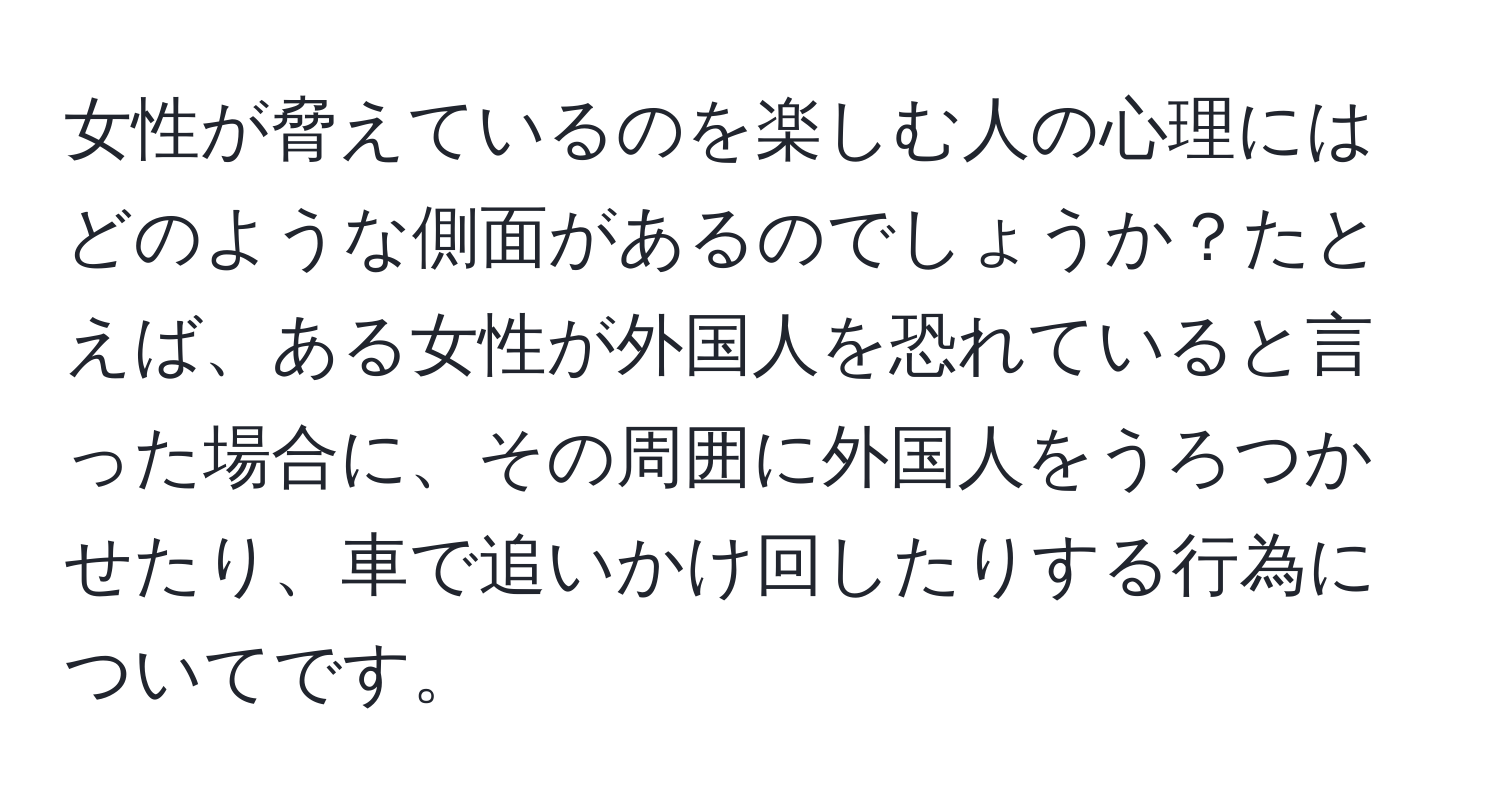 女性が脅えているのを楽しむ人の心理にはどのような側面があるのでしょうか？たとえば、ある女性が外国人を恐れていると言った場合に、その周囲に外国人をうろつかせたり、車で追いかけ回したりする行為についてです。