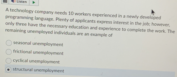 Listen
A technology company needs 10 workers experienced in a newly developed
programming language. Plenty of applicants express interest in the job; however,
only three have the necessary education and experience to complete the work. The
remaining unemployed individuals are an example of
seasonal unemployment
frictional unemployment
cyclical unemployment
structural unemployment