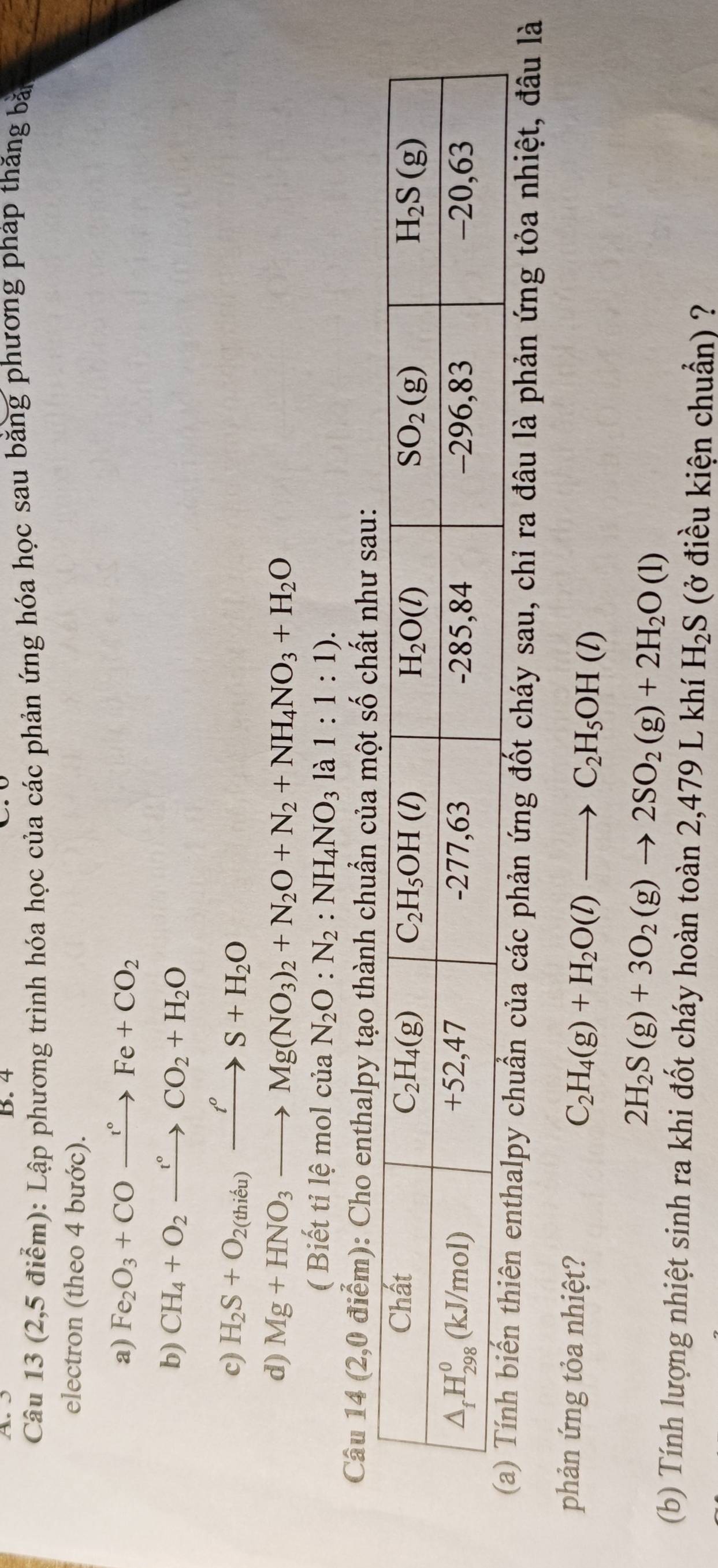 (2,5 điểm): Lập phương trình hóa học của các phản ứng hóa học sau bằng phương pháp thăng bản
electron (theo 4 bước).
a) Fe_2O_3+COxrightarrow t°Fe+CO_2
b) CH_4+O_2xrightarrow t°CO_2+H_2O
c) H_2S+O_2(thieu)xrightarrow t^oS+H_2O
d) Mg+HNO_3to Mg(NO_3)_2+N_2O+N_2+NH_4NO_3+H_2O
( Biết tỉ lệ mol của N_2O:N_2:NH_4NO_3 la1:1:1).
Câu 14 (2,0 điểm): Cho enthalpy tạo thành chuẩn của một số chất như sau:
chuẩn của các phản ứng đốt cháy sau, chỉ ra đâu là phản ứng tỏa nhiệt, đầu là
phản ứng tỏa nhiệt? C_2H_4(g)+H_2O(l)to C_2H_5OH(l)
2H_2S(g)+3O_2(g)to 2SO_2(g)+2H_2O(l)
(b) Tính lượng nhiệt sinh ra khi đốt cháy hoàn toàn 2,479 L khí H_2S (ở điều kiện chuẩn) ?