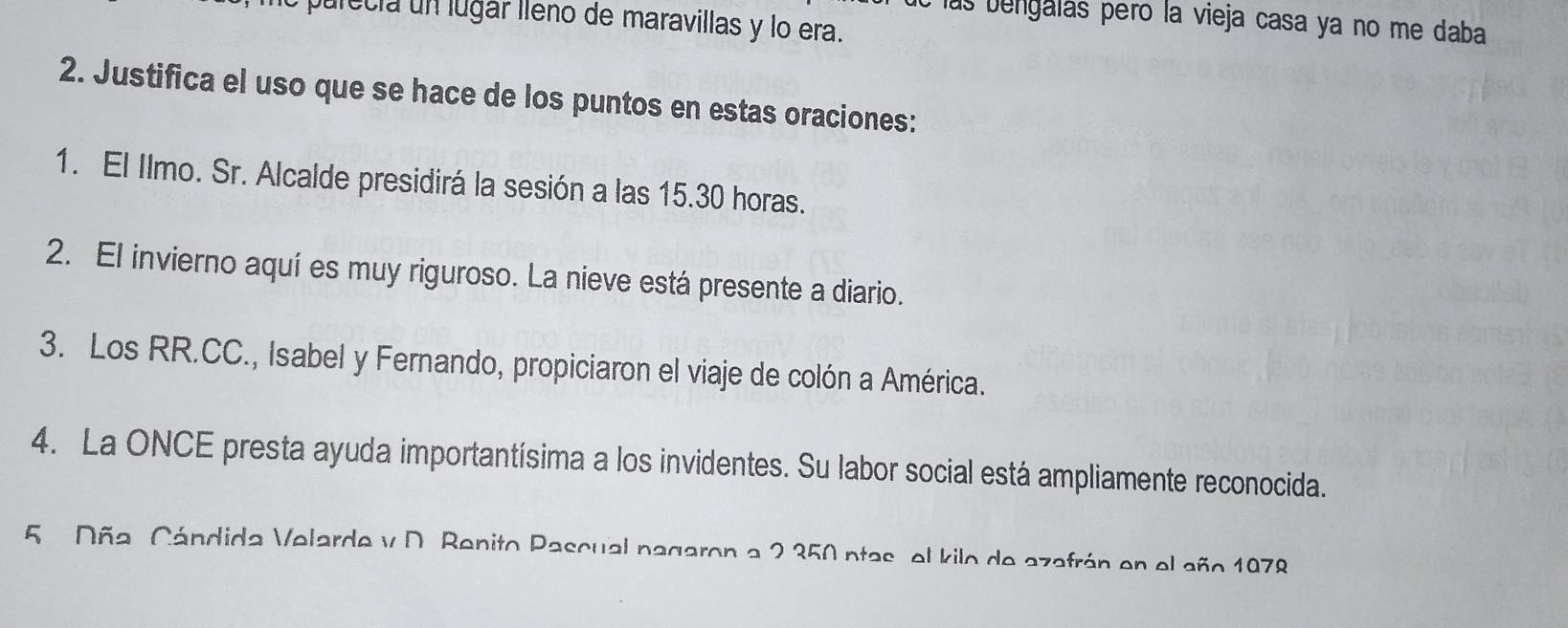 Jurecia un lugár lleno de maravillas y lo era. 
las bengalás peró la vieja casa ya no me daba 
2. Justifica el uso que se hace de los puntos en estas oraciones: 
1. El Ilmo. Sr. Alcalde presidirá la sesión a las 15.30 horas. 
2. El invierno aquí es muy riguroso. La nieve está presente a diario. 
3. Los RR.CC., Isabel y Fernando, propiciaron el viaje de colón a América. 
4. La ONCE presta ayuda importantísima a los invidentes. Su labor social está ampliamente reconocida. 
5 Dña. Cándida Velarde y D. Benito Pascual nagaron a 2 350 ntas, el kilo de azafrán en el año 1078