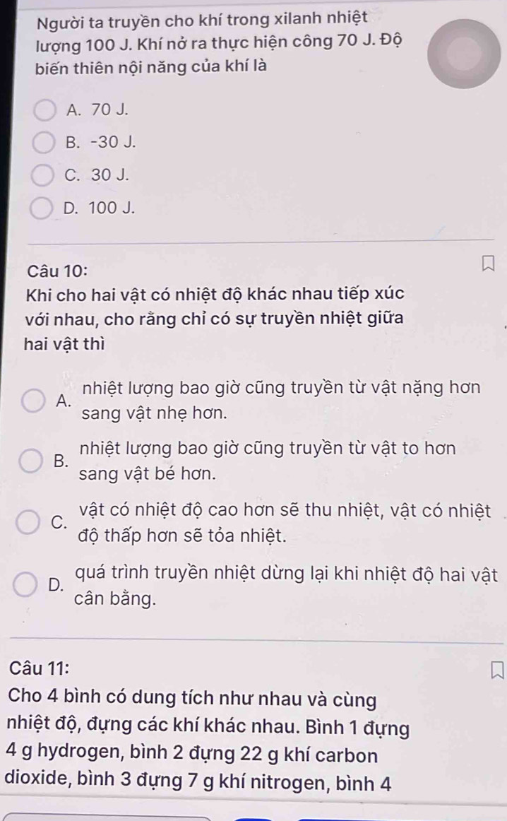 Người ta truyền cho khí trong xilanh nhiệt
lượng 100 J. Khí nở ra thực hiện công 70 J. Độ
biến thiên nội năng của khí là
A. 70 J.
B. -30 J.
C. 30 J.
D. 100 J.
Câu 10:
Khi cho hai vật có nhiệt độ khác nhau tiếp xúc
với nhau, cho rằng chỉ có sự truyền nhiệt giữa
hai vật thì
nhiệt lượng bao giờ cũng truyền từ vật nặng hơn
A.
sang vật nhẹ hơn.
B. nhiệt lượng bao giờ cũng truyền từ vật to hơn
sang vật bé hơn.
C. vật có nhiệt độ cao hơn sẽ thu nhiệt, vật có nhiệt
độ thấp hơn sẽ tỏa nhiệt.
D. quá trình truyền nhiệt dừng lại khi nhiệt độ hai vật
cân bằng.
Câu 11:
Cho 4 bình có dung tích như nhau và cùng
nhiệt độ, đựng các khí khác nhau. Bình 1 đựng
4 g hydrogen, bình 2 đựng 22 g khí carbon
dioxide, bình 3 đựng 7 g khí nitrogen, bình 4