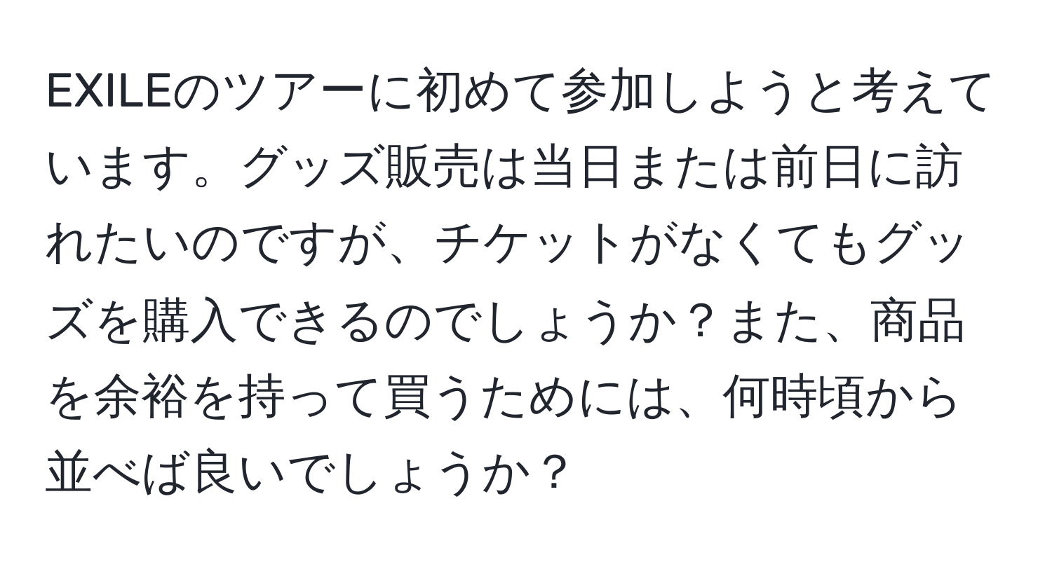 EXILEのツアーに初めて参加しようと考えています。グッズ販売は当日または前日に訪れたいのですが、チケットがなくてもグッズを購入できるのでしょうか？また、商品を余裕を持って買うためには、何時頃から並べば良いでしょうか？