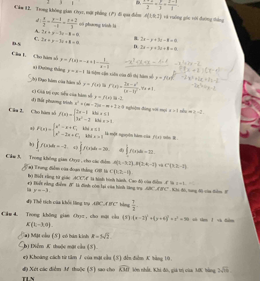 2 3 1 D.  (x+2)/2 = y/3 = (z-1)/1 ,
Câu 12. Trong không gian Oxyz, mặt phẳng (P) đi qua điểm A(1;0;2) và vuông góc với đường thắng
d :  x/2 = (y-1)/-1 = (z+2)/3  có phương trình là
A. 2x+y-3z-8=0.
B.
C. 2x+y-3z+8=0. 2x-y+3z-8=0.
D-S
D. 2x-y+3z+8=0.
Câu 1. Cho hàm số y=f(x)=-x+1- 1/x-1 
a) Đường thẳng y=x-1 là tiệm cận xiên của đồ thị hàm số y=f(x).
(b) Đạo hàm của hàm số y=f(x) là f'(x)=frac 2x-x^2(x-1)^2,forall x!= 1.
c) Giá trị cực tiểu của hàm số y=f(x) là -2.
d) Bất phương trình x^2+(m-2)x-m+2≥ 0
Câu 2. Cho hàm số f(x)=beginarrayl 2x-1khix≤ 1 3x^2-2khix>1.endarray. nghiệm đúng với mọi x>1 néu m≥ -2.
a) F(x)=beginarrayl x^2-x+C_1khix≤ 1 x^3-2x+C_2khix>1endarray. là một nguyên hảm của f(x) trên R.
b) ∈tlimits _(-1)^1f(x)dx=-2. c) ∈tlimits _1^(3f(x)dx=20. d) ∈tlimits _(-1)^1f(x)dx=22.
Câu 3. Trong không gian Oxyz , cho các điểm A(1;-3;2),B(2;4;-2) và C'(3;2;-2).
a) Trung điểm của đoạn thẳng OB là C(1;2;-1).
b) Biết rằng tứ giác ACC'A' là hình bình hành. Cao độ của điểm A' là z=1.
c) Biết rằng điểm B' là đình còn lại của hình lãng trụ ABC.A B'C' . Khi đó, tung đô của điểm 
là y=-3.
d) Thể tích của khối lãng trụ ABC.A'B'C' bằng frac 7)2.
Câu 4. Trong không gian Oxyz , cho mặt cầu (S):(x-2)^2+(y+6)^2+z^2=50 có tâm / và điểm
K(1;-3;0).
a) Mặt cầu (S) có bán kính R=5sqrt(2).
b) Điểm K thuộc mặt cầu (S).
c) Khoảng cách từ tâm / của mặt cầu (S) đến điểm K bằng 10.
d) Xét các điểm M thuộc (S) sao cho widehat KMI lớn nhất. Khi đó, giá trị của MK bằng 2sqrt(10).
TLN