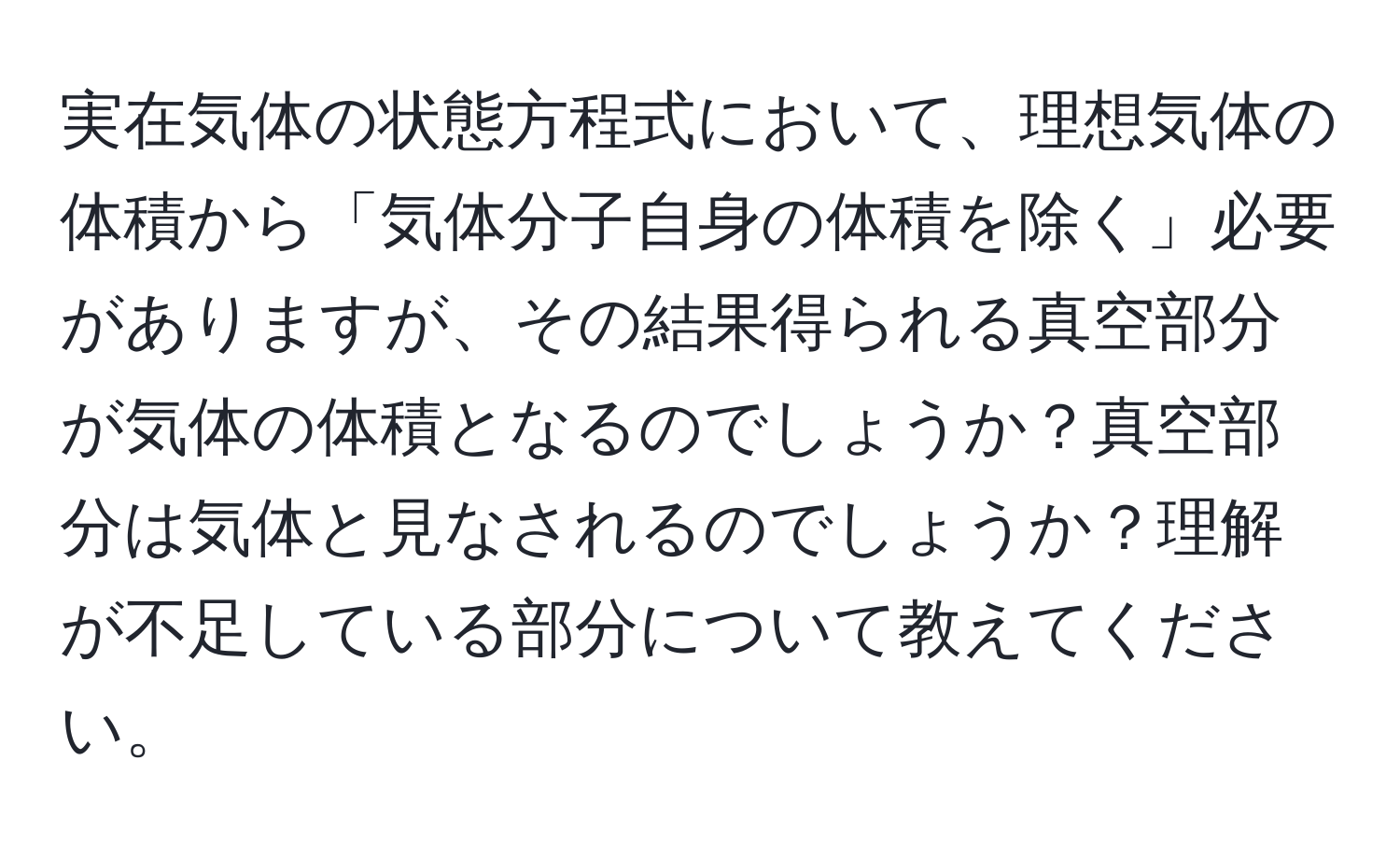 実在気体の状態方程式において、理想気体の体積から「気体分子自身の体積を除く」必要がありますが、その結果得られる真空部分が気体の体積となるのでしょうか？真空部分は気体と見なされるのでしょうか？理解が不足している部分について教えてください。