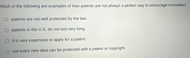 Which of the following are examples of how patents are not always a perfect way to encourage innovation:
patents are not well protected by the law.
patents in the U.S. do not last very long.
it is very expensive to apply for a patent.
not every new idea can be protected with a patent or copyright.