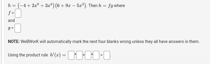 h=(-4+2x^6+3x^8)(6+9x-5x^2). Then h=fg where
f=□
and
g=□
NOTE: WeBWorK will automatically mark the next four blanks wrong unless they all have answers in them. 
Using the product rule h'(x)=□ *□ +□ *□ =□ ·