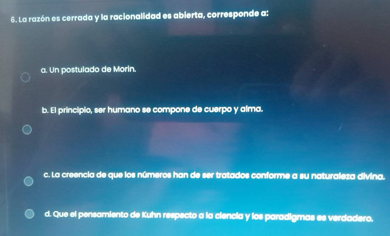 La razón es cerrada y la racionalidad es abierta, corresponde a:
a. Un postulado de Morin.
b. El principio, ser humano se compone de cuerpo y alma.
c. La creencia de que los números han de ser tratados conforme a su naturaleza divina,
d. Que el pensamiento de Kuhn respecto a la ciencia y los paradigmas es verdadero.