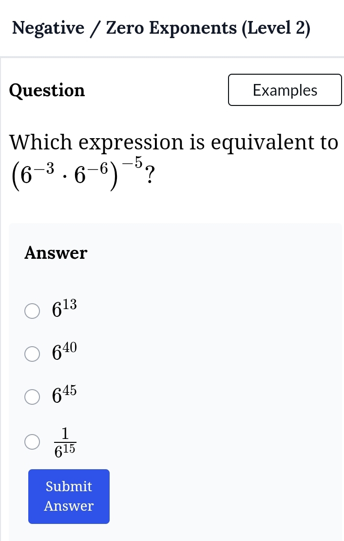 Negative / Zero Exponents (Level 2)
Question Examples
Which expression is equivalent to
(6^(-3)· 6^(-6))^-5 ?
Answer
6^(13)
6^(40)
6^(45)
 1/6^(15) 
Submit
Answer