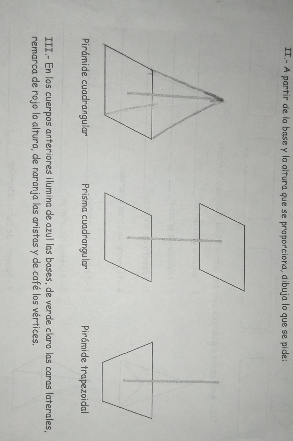 II.- A partir de la base y la altura que se proporciona, dibuja lo que se pide:
Pirámide cuadrangular Prisma cuadrangular Pirámide trapezoidal
III.- En los cuerpos anteriores ilumina de azul las bases, de verde claro las caras laterales,
remarca de rojo la altura, de naranja las aristas y de café los vértices.