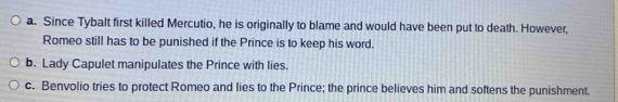 a. Since Tybalt first killed Mercutio, he is originally to blame and would have been put to death. However,
Romeo still has to be punished if the Prince is to keep his word.
b. Lady Capulet manipulates the Prince with lies.
c. Benvolio tries to protect Romeo and lies to the Prince; the prince believes him and softens the punishment.