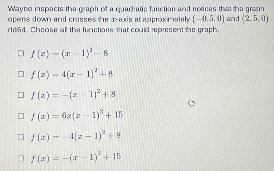 Wayne inspects the graph of a quadratic function and notices that the graph
opens down and crosses the x-axis at approximately (-0.5,0) and (2.5,0)
rId64. Choose all the functions that could represent the graph.
f(x)=(x-1)^2+8
f(x)=4(x-1)^2+8
f(x)=-(x-1)^2+8
f(x)=6x(x-1)^2+15
f(x)=-4(x-1)^2+8
f(x)=-(x-1)^2+15