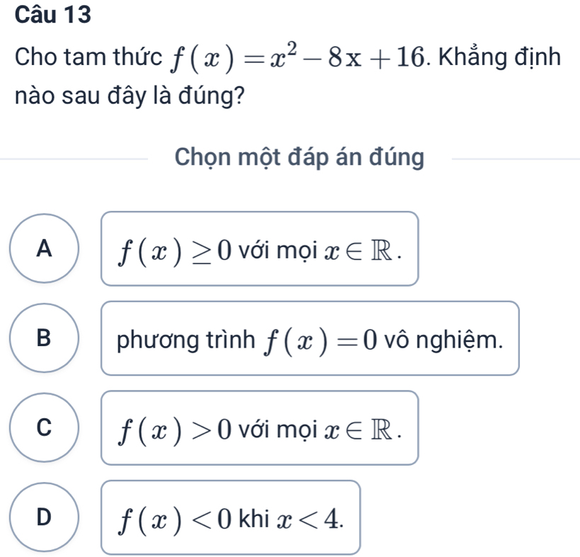 Cho tam thức f(x)=x^2-8x+16. Khẳng định
nào sau đây là đúng?
Chọn một đáp án đúng
A f(x)≥ 0 với mọi x∈ R.
B phương trình f(x)=0 vô nghiệm.
C f(x)>0 với mọi x∈ R.
D f(x)<0</tex> khi x<4</tex>.