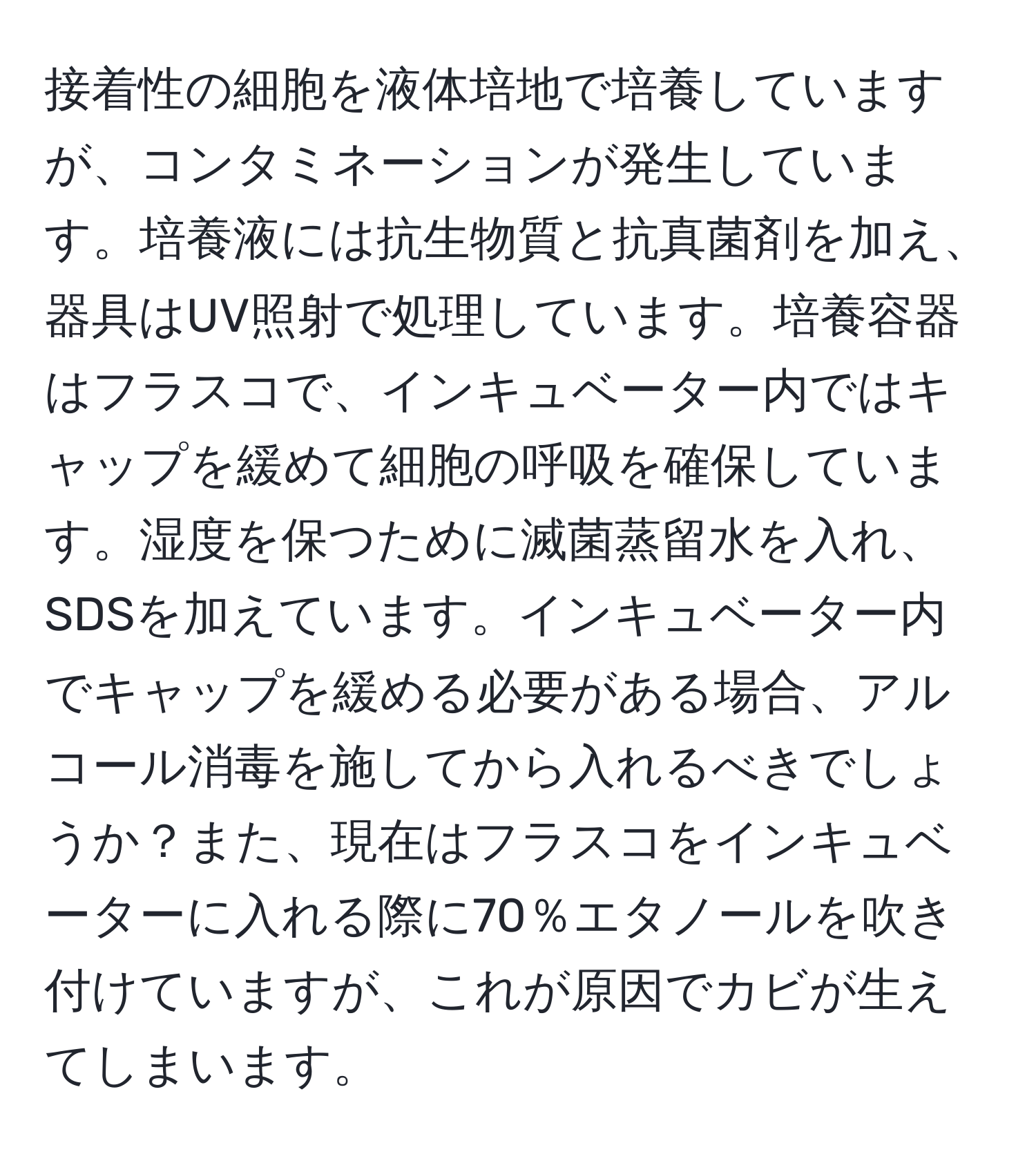 接着性の細胞を液体培地で培養していますが、コンタミネーションが発生しています。培養液には抗生物質と抗真菌剤を加え、器具はUV照射で処理しています。培養容器はフラスコで、インキュベーター内ではキャップを緩めて細胞の呼吸を確保しています。湿度を保つために滅菌蒸留水を入れ、SDSを加えています。インキュベーター内でキャップを緩める必要がある場合、アルコール消毒を施してから入れるべきでしょうか？また、現在はフラスコをインキュベーターに入れる際に70％エタノールを吹き付けていますが、これが原因でカビが生えてしまいます。