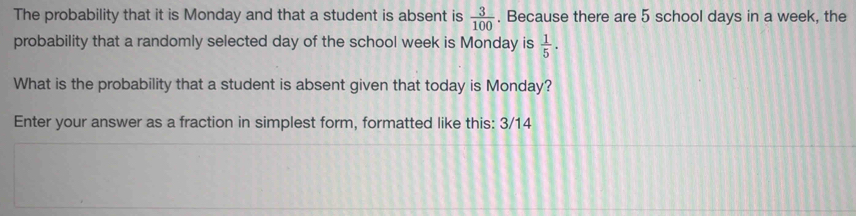 The probability that it is Monday and that a student is absent is  3/100 . Because there are 5 school days in a week, the 
probability that a randomly selected day of the school week is Monday is  1/5 . 
What is the probability that a student is absent given that today is Monday? 
Enter your answer as a fraction in simplest form, formatted like this: 3/14